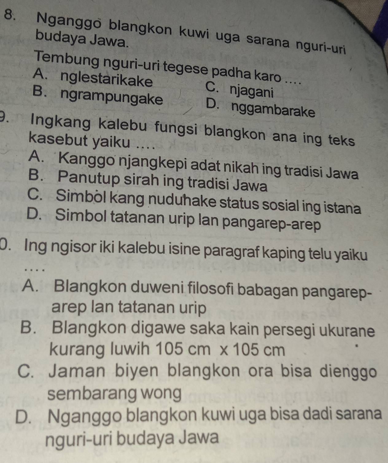 Nganggo blangkon kuwi uga sarana nguri-uri
budaya Jawa.
Tembung nguri-uri tegese padha karo ....
A. nglestarikake C. njagani
B. ngrampungake D. nggambarake
9. Ingkang kalebu fungsi blangkon ana ing teks
kasebut yaiku ....
A. Kanggo njangkepi adat nikah ing tradisi Jawa
B. Panutup sirah ing tradisi Jawa
C. Simbol kang nuduhake status sosial ing istana
D. Simbol tatanan urip lan pangarep-arep
0. Ing ngisor iki kalebu isine paragraf kaping telu yaiku
A. Blangkon duweni filosofi babagan pangarep-
arep lan tatanan urip
B. Blangkon digawe saka kain persegi ukurane
kurang luwih 105cm* 105cm
C. Jaman biyen blangkon ora bisa dienggo
sembarang wong
D. Nganggo blangkon kuwi uga bisa dadi sarana
nguri-uri budaya Jawa