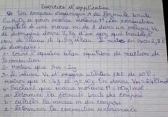 evereiee d qqylication 
Un compeze eiganique A do Boymule bite 
Cuby On a peusr masbe melaire H da comburtion 
complete dume masze mde A dant un pelume vs 
de dlexygene donne 8, 8g d'ln gag qui truble R'
caw pe chair et 4, 5g deau. Pee en eycena ,8e 
do draggine 
A. Eone Pequaton bulan equilbre de reattion d 
Do combuntion 
2-Hordzen que 5x=2y
3-2 cdume Ve d prugene atliber eat de lO?. 
montief quee x=43 et y=10z. On donne V_M=2421 met 
4- Sachant guo mane molase M=60gl met. 
a Detenmine Pa Pozmule brute de eempueze 
b calluler Ra mevase m du romyuize 
e-Dcounner Ra compuiction pendescmale