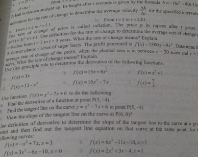 y=27 from F=_ 
A haff is thrown straight up. Its height after t seconds is given by t rmula h=-16t^2+80t Us
C A=π r^2
definition for the rate of change to determine the average velocity  △ h/△ t  for the specified intervals
b From t=2tot=2.01.
The rate of change of price is called inflation. The price p in rupees after r years t=2 t=2.1.
# From
habse definition for the rate of change to determine the average rate of change
inAlation from p(t)=3t^2+t+1 t=3 to t=5 years. What the rate of change means? Explain.
A farmer plants v acres of sugar beets. The profit generated is f(x)=1800x-9x^2. Determine 1
average rate of change of the profit, when the planted area is in between x=20 acres and x=
acres. What the rate of change means? Explain.
Pas first principle rule to determine the derivative of the following functions:
a. f(x)=3x b. f(x)=(5x+6)^ 1/2  f(x)=x^2+1
d. f(x)=12-x^2 c. f(x)=16x^2-7x f(x)= 7/x 
Use function f(x)=x^2-7x+6 to do the following:
a. Find the derivative of a function at point P(5,-4)
Find the tangent line on the curve y=x^2-7x+6 at point P(5,-4).
View the slope of the tangent line on the curve at P(6,0)
Jse definition of derivative to determine the slope of the tangent line to the curve at a giv
oint and then find out the tangent line equation on that curve at the same point, for
ollowing curves:
f(x)=-x^2+7x,x=3 b. f(x)=6x^2-11x-10,x=1
f(x)=3x^2-6x-10,x=0 d. f(x)=2x^2+3x-4,x=1