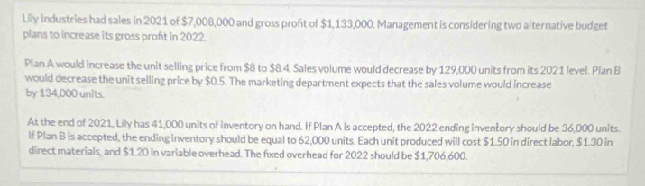 Lily industries had sales in 2021 of $7,008,000 and gross proft of $1,133,000. Management is considering two alternative budget 
plans to increase its gross proft in 2022. 
Pian A would increase the unit selling price from $8 to $8.4. Sales volume would decrease by 129,000 units from its 2021 level. Plan B 
would decrease the unit selling price by $0.5. The marketing department expects that the sales volume would increase 
by 134,000 units. 
At the end of 2021, Lily has 41,000 units of inventory on hand. If Plan A Is accepted, the 2022 ending inventory should be 36,000 units. 
If Plan B is accepted, the ending inventory should be equal to 62,000 units. Each unit produced will cost $1.50 in direct labor, $1.30 in 
direct materials, and $1.20 in variable overhead. The fixed overhead for 2022 should be $1,706,600.