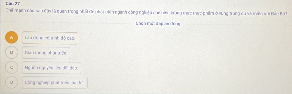 Thể mạnh nào sau đây là quan trọng nhất để phát triển ngành công nghiệp chế biến lương thực thực phẩm ở vùng trung du và miền núi Bắc Bộ?
Chọn một đáp án đúng
A Lao động có trình độ cao.
B Giao thông phát triển.
C Nguồn nguyên liệu dồi dào.
D Công nghiệp phát triển lâu đời.