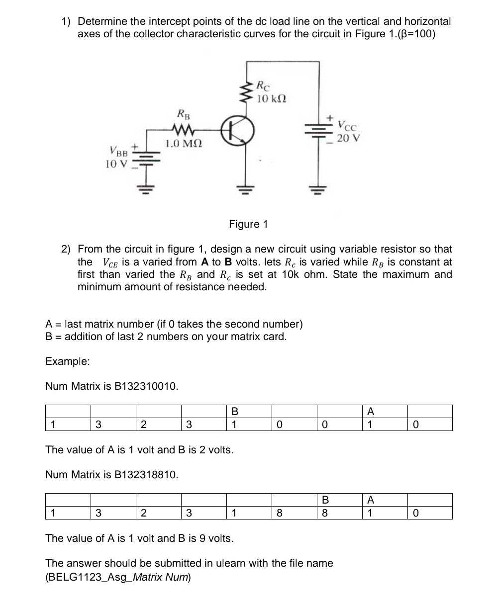 Determine the intercept points of the dc load line on the vertical and horizontal
axes of the collector characteristic curves for the circuit in Figure 1.(beta =100)
2) From the circuit in figure 1, design a new circuit using variable resistor so that
the V_CE is a varied from A to B volts. lets R_c is varied while R_B is constant at
first than varied the R_B and R_c is set at 10k ohm. State the maximum and
minimum amount of resistance needed.
A= last matrix number (if 0 takes the second number)
B= addition of last 2 numbers on your matrix card.
Example:
Num Matrix is B132310010.
The value of A is 1 volt and B is 2 volts.
Num Matrix is B132318810.
The value of A is 1 volt and B is 9 volts.
The answer should be submitted in ulearn with the file name
(BELG1123_Asg_Matrix Num)