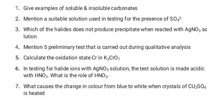 Give examples of soluble & insoluble carbonates 
2. Mention a suitable solution used in testing for the presence of SO_4^(2-)
3. Which of the halides does not produce precipitate when reacted with AgNO_3 so 
lution 
4. Mention 5 preliminary test that is carried out during qualitative analysis 
5. Calculate the oxidation state Cr in K_2CrO_7
6. In testing for halide ions with AgNO_3 solution, the test solution is made acidic 
with HNO_3. What is the role of HNO_3. 
7. What causes the change in colour from blue to white when crystals of CU_2SO_4
is heated