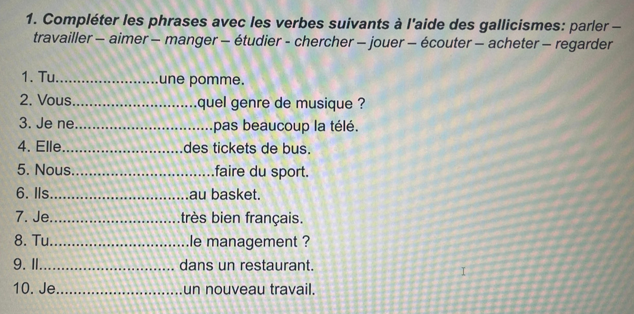 Compléter les phrases avec les verbes suivants à l'aide des gallicismes: parler - 
travailler - aimer - manger - étudier - chercher - jouer - écouter - acheter - regarder 
1. Tu_ une pomme. 
2. Vous _quel genre de musique ? 
3. Je ne_ pas beaucoup la télé. 
4. Elle_ des tickets de bus. 
5. Nous _faire du sport. 
6. Ils_ au basket. 
7. Je _très bien français. 
8. Tu _le management ? 
9.Ⅱ_ dans un restaurant. 
I 
10. Je_ un nouveau travail.