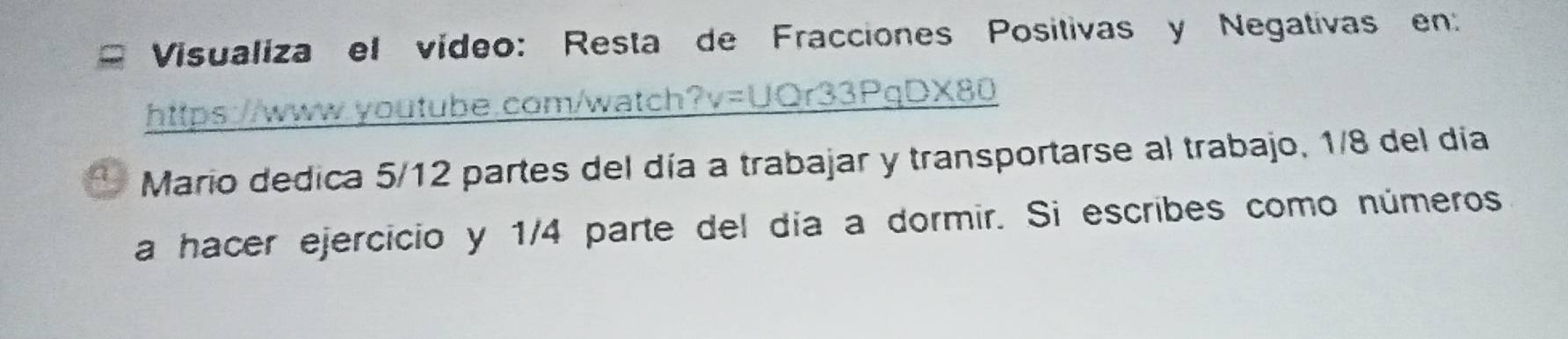 Visualiza el vídeo: Resta de Fracciones Positivas y Negativas en: 
https://www.youtube.com/watch?v=UQr33PqDX80 
Mario dedica 5/12 partes del día a trabajar y transportarse al trabajo, 1/8 del día 
a hacer ejercicio y 1/4 parte del día a dormir. Si escribes como números