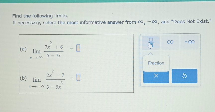 Find the following limits.
If necessary, select the most informative answer from ∞, -∞, and "Does Not Exist."
(a) limlimits _xto ∈fty  (7x^2+6)/5-7x =□
 □ /sqrt[□](m)  ∞ -∞
Fraction
(b) limlimits _xto -∈fty  (2x^2-7)/3-5x^3 =□