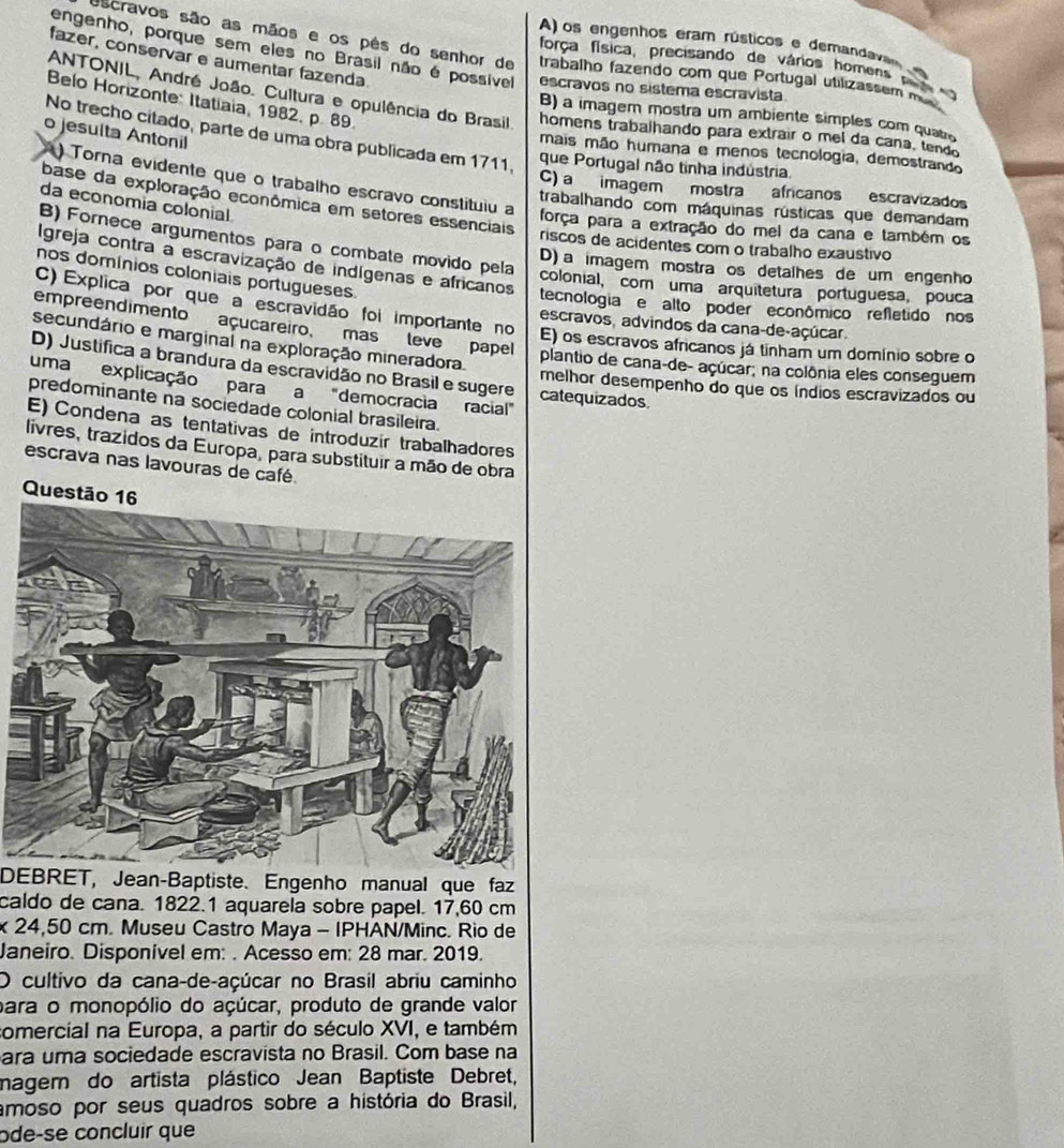 A) os engenhos eram rústicos e demandava
Oscravos são as mãos e os pês do senhor de trabalho fazendo com que Portugal utilizassem m
fazer, conservar e aumentar fazenda
engenho, porque sem eles no Brasil não é possiível escravos no sistema escravista
força física, precisando de vários homens .
Belo Horizonte: Itatiaia, 1982, p. 89.
ANTONIL, André João. Cultura e opulência do Brasil homens trabalhando para extrair o mel da cana, tendo
B) a imagem mostra um ambiente simples com quato
o jesulta Antonil
No trecho citado, parte de uma obra publicada em 1711,
mais mão humana e menos tecnologia, demostrando
que Portugal não tinha indústria
) Torna evidente que o trabalho escravo constituiu a
C) a imagem mostra africanos escravizados
base da exploração econômica em setores essenciais
da economia colonial.
trabalhando com máquinas rústicas que demandam
força para a extração do mel da cana e também os
riscos de acidentes com o trabalho exaustivo
B) Fornece argumentos para o combate movido pela colonial, com uma arquitetura portuguesa, pouca
Igreja contra a escravização de indígenas e africanos
D) a imagem mostraços detalhes de um engenho
nos domínios coloniais portugueses
tecnologia e alto poder econômico refletido nos
C) Explica por que a escravidão foi importante no escravos, advindos da cana-de-açúcar.
empreendimento açucareiro, mas leve papel
secundário e marginal na exploração mineradora.
E) os escravos africanos já tinham um domínio sobre o
plantio de cana-de- açúcar; na colônia eles conseguem
D) Justifica a brandura da escravidão no Brasil e sugere catequizados. melhor desempenho do que os índios escravizados ou
uma explicação para a "democracia racial"
predominante na sociedade colonial brasileira.
E) Condena as tentativas de introduzir trabalhadores
livres, trazidos da Europa, para substituir a mão de obra
escrava nas lavouras de café.
Questão 16
DEBRET, Jean-Baptiste. Engenho manual que faz
caldo de cana. 1822.1 aquarela sobre papel. 17,60 cm
x 24,50 cm. Museu Castro Maya - IPHAN/Minc. Rio de
Janeiro. Disponível em: . Acesso em: 28 mar. 2019.
O cultivo da cana-de-açúcar no Brasil abriu caminho
para o monopólio do açúcar, produto de grande valor
comercial na Europa, a partir do século XVI, e também
ara uma sociedade escravista no Brasil. Com base na
magem do artista plástico Jean Baptiste Debret,
amoso por seus quadros sobre a história do Brasil,
ode-se concluir que