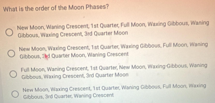 What is the order of the Moon Phases?
New Moon, Waning Crescent, 1st Quarter, Full Moon, Waxing Gibbous, Waning
Gibbous, Waxing Crescent, 3rd Quarter Moon
New Moon, Waxing Crescent, 1st Quarter, Waxing Gibbous, Full Moon, Waning
Gibbous, 2nd Quarter Moon, Waning Crescent
Full Moon, Waning Crescent, 1st Quarter, New Moon, Waxing Gibbous, Waning
Gibbous, Waxing Crescent, 3rd Quarter Moon
New Moon, Waxing Crescent, 1st Quarter, Waning Gibbous, Full Moon, Waxing
Gibbous, 3rd Quarter, Waning Crescent