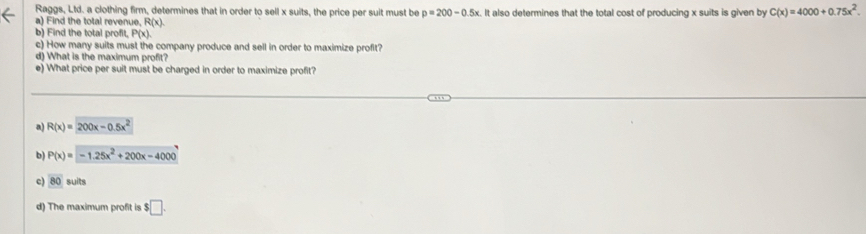 Raggs, Ltd. a clothing firm, determines that in order to sell x suits, the price per suit must be p=200-0.5x
a) Find the total revenue, R(x). It also determines that the total cost of producing x suits is given by C(x)=4000+0.75x^2. 
b) Find the total profit, PO a
c) How many suits must the company produce and sell in order to maximize profit?
d) What is the maximum profit?
e) What price per suit must be charged in order to maximize profit?
a) R(x)=200x-0.5x^2
b) P(x)=-1.25x^2+200x-4000
c) overline 80 suits
d) The maximum profit is $□.