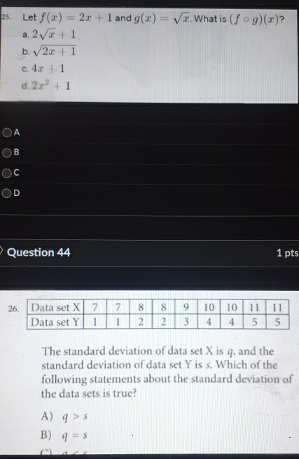 Let f(x)=2x+1 and g(x)=sqrt(x). What is (fcirc g)(x) ?
a. 2sqrt(x)+1
b. sqrt(2x+1)
C. 4x+1
d. 2x^2+1
)A
B
C
D
Question 44 1 pts
The standard deviation of data set X is q, and the
standard deviation of data set Y is s. Which of the
following statements about the standard deviation of
the data sets is true?
A) q>s
B) q=s
C