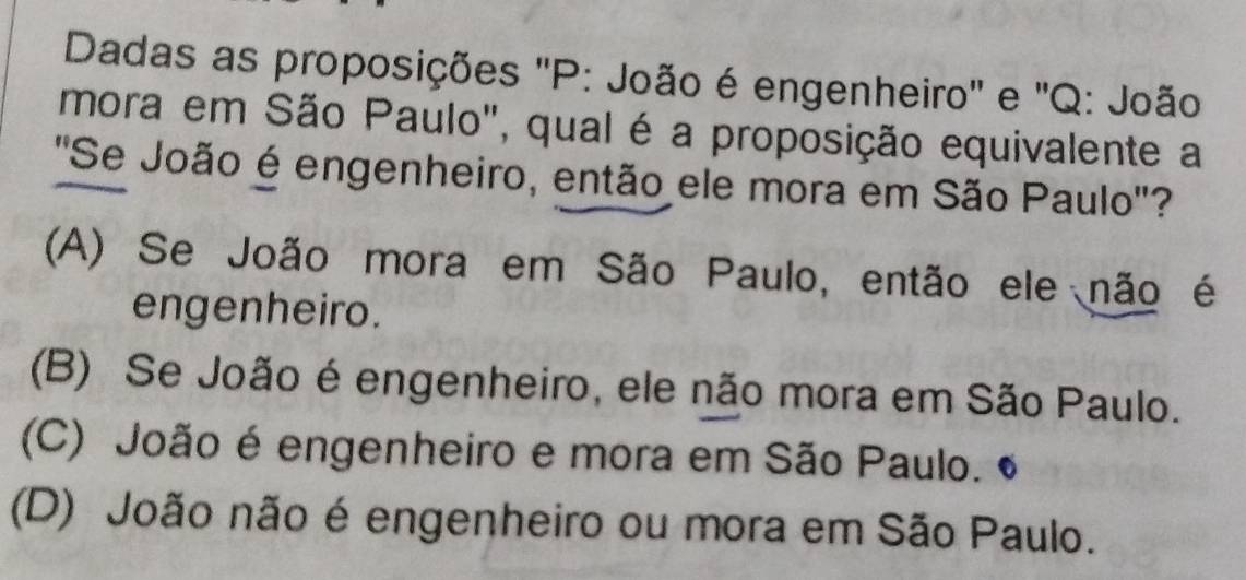 Dadas as proposições ''P: João é engenheiro'' e ''Q: João
mora em São Paulo", qual é a proposição equivalente a
'Se João é engenheiro, então ele mora em São Paulo'?
(A) Se João mora em São Paulo, então ele não é
engenheiro.
(B) Se João é engenheiro, ele não mora em São Paulo.
(C) João é engenheiro e mora em São Paulo.
(D) João não é engenheiro ou mora em São Paulo.