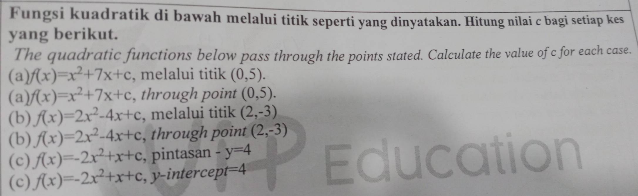 Fungsi kuadratik di bawah melalui titik seperti yang dinyatakan. Hitung nilai c bagi setiap kes 
yang berikut. 
The quadratic functions below pass through the points stated. Calculate the value of c for each case. 
(a) f(x)=x^2+7x+c , melalui titik (0,5). 
(a) f(x)=x^2+7x+c , through point (0,5). 
(b) f(x)=2x^2-4x+c , melalui titik (2,-3)
(b) f(x)=2x^2-4x+c , through point (2,-3)
(c) f(x)=-2x^2+x+c , pintasan -y=4
(c) f(x)=-2x^2+x+c , y-intercept =4
Edu