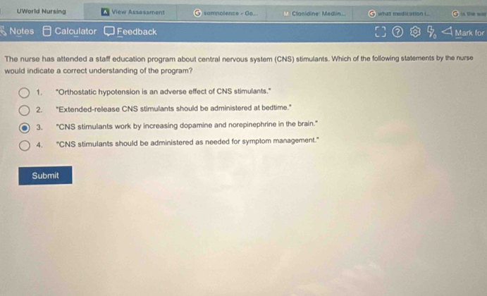 UWorld Nursing View Assossment somnotence -0a Clanidine: Medlin what medication i . 4 the wal
Notes Calculator Feedback Mark for
The nurse has attended a staff education program about central nervous system (CNS) stimulants. Which of the following statements by the nurse
would indicate a correct understanding of the program?
1. "Orthostatic hypotension is an adverse effect of CNS stimulants."
2. "Extended-release CNS stimulants should be administered at bedtime."
3. "CNS stimulants work by increasing dopamine and norepinephrine in the brain."
4. "CNS stimulants should be administered as needed for symptom management."
Submit