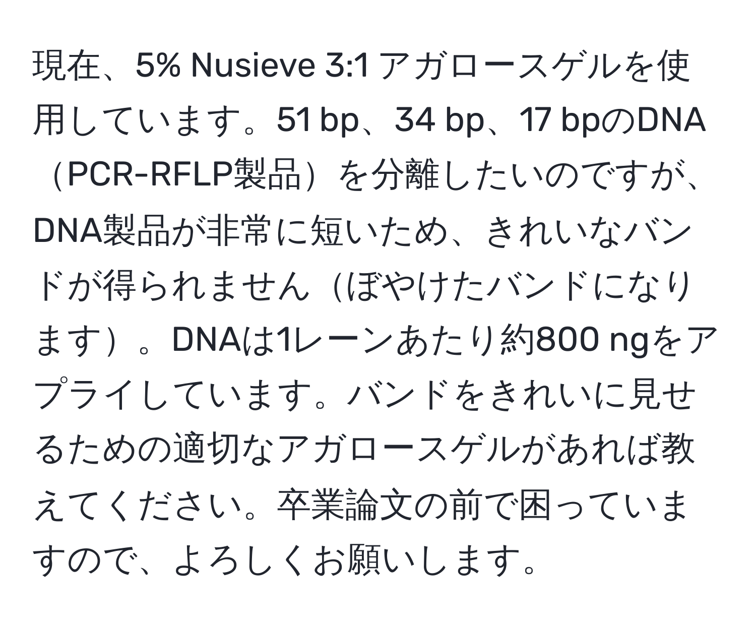 現在、5% Nusieve 3:1 アガロースゲルを使用しています。51 bp、34 bp、17 bpのDNAPCR-RFLP製品を分離したいのですが、DNA製品が非常に短いため、きれいなバンドが得られませんぼやけたバンドになります。DNAは1レーンあたり約800 ngをアプライしています。バンドをきれいに見せるための適切なアガロースゲルがあれば教えてください。卒業論文の前で困っていますので、よろしくお願いします。