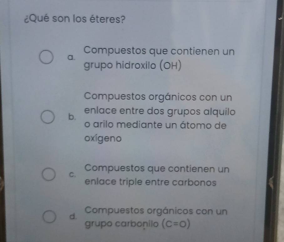 ¿Qué son los éteres?
Compuestos que contienen un
a.
grupo hidroxilo (OH)
Compuestos orgánicos con un
b. enlace entre dos grupos alquilo
o arilo mediante un átomo de
oxígeno
C.
Compuestos que contienen un
enlace triple entre carbonos
d. Compuestos orgánicos con un
grupo carbonilo (C=O)