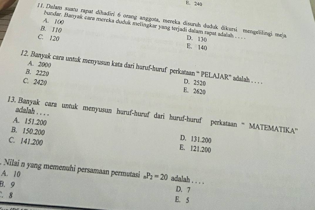 E. 240
11. Dalam suatu rapat dihadiri 6 orang anggota, mereka disuruh duduk dikursi mengelilingi meja
A. 100
bundar. Banyak cara mereka duduk melingkar yang terjadi dalam rapat adalah . . . .
B. 110
C. 120 D. 130
E. 140
A. 2000
12. Banyak cara untuk menyusun kata dari huruf-huruf perkataan “ PELAJAR” adalah . . . .
C. 2420
B. 2220 E. 2620
D. 2520
adalah . . . .
13. Banyak cara untuk menyusun huruf-huruf dari huruf-huruf perkataan “ MATEMATIKA”
A. 151.200 D. 131.200
B. 150.200 E. 121.200
C. 141.200. Nilai n yang memenuhi persamaan permutasi _nP_2=20 adalah . . . .
A. 10
B. 9
D. 7 . 8
E. 5