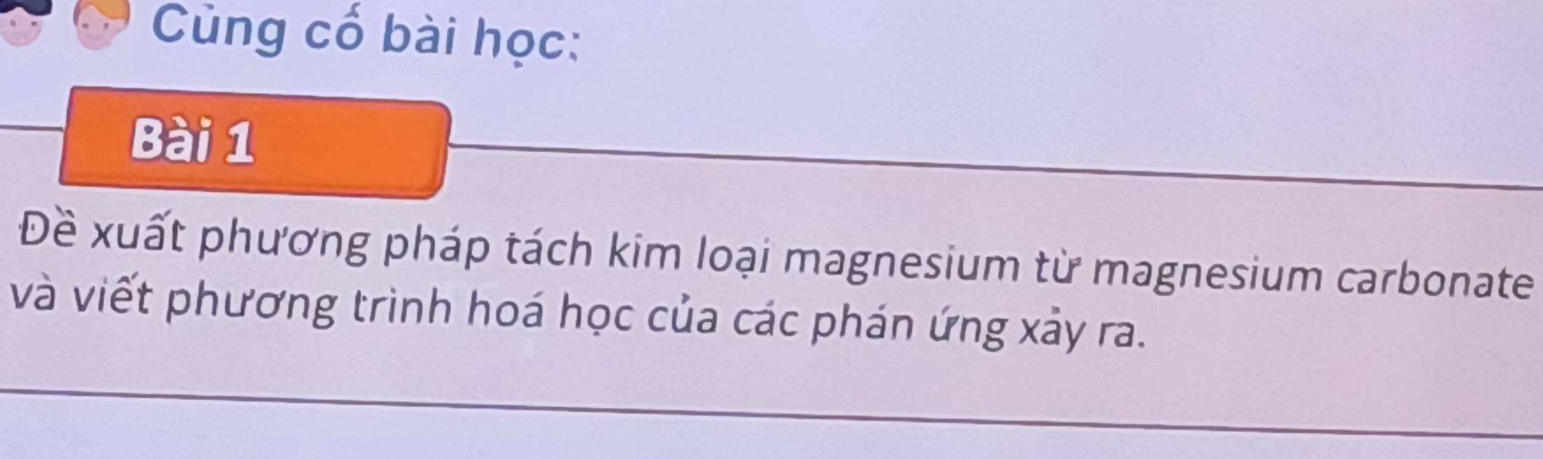 Cùng cố bài học: 
Bài 1 
Đề xuất phương pháp tách kim loại magnesium từ magnesium carbonate 
và viết phương trình hoá học của các phán ứng xảy ra.