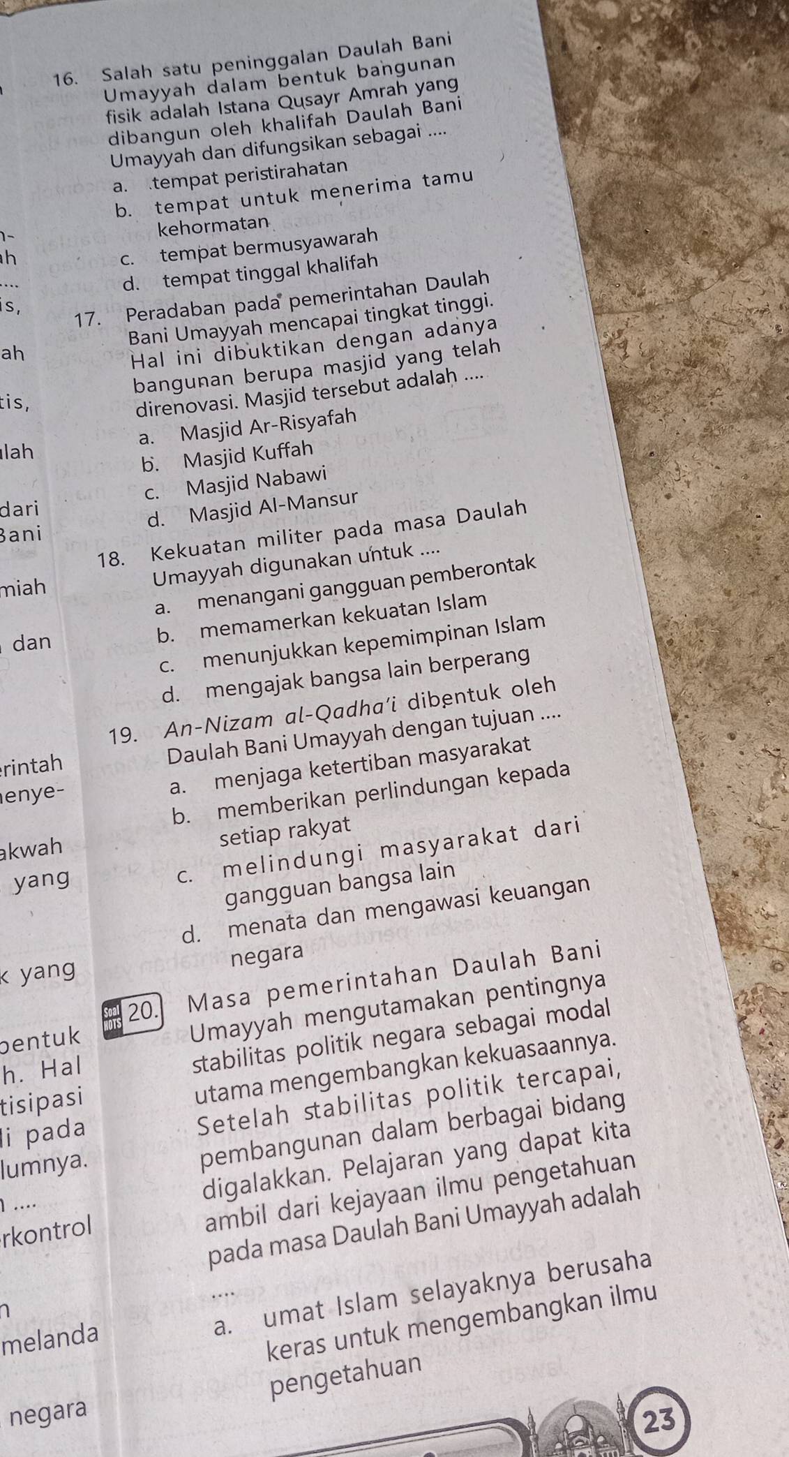 Salah satu peninggalan Daulah Bani
Umayyah dalam bentuk bangunan
fisik adalah Istana Qusayr Amrah yang
dibangun oleh khalifah Daulah Bani
Umayyah dan difungsikan sebagai ....
a. tempat peristirahatan
b. tempat untuk menerima tamu
  
kehormatan
h
c. tempat bermusyawarah
d. tempat tinggal khalifah
S.
17. Peradaban pada pemerintahan Daulah
ah Bani Umayyah mencapai tingkat tinggi.
Hal ini dibuktikan dengan adanya
bangunan berupa masjid yang telah
tis,
direnovasi. Masjid tersebut adalah ....
a. Masjid Ar-Risyafah
lah
b. Masjid Kuffah
c. Masjid Nabawi
dari
Bani d. Masjid Al-Mansur
18. Kekuatan militer pada masa Daulah
miah
Umayyah digunakan untuk ....
a. menangani gangguan pemberontak
dan
b. memamerkan kekuatan Islam
c. menunjukkan kepemimpinan Islam
d. mengajak bangsa lain berperang
19. An-Nizam al-Qadha’i dibentuk oleh
rintah
Daulah Bani Umayyah dengan tujuan ....
enye-
a. menjaga ketertiban masyarakat
b. memberikan perlindungan kepada
akwah
setiap rakyat
yang
c. melindungi masyarakat dari
gangguan bangsa lain
d. menata dan mengawasi keuangan
k yang negara
20. Masa pemerintahan Daulah Bani
bentuk
Umayyah mengutamakan pentingnya
h. Hal
stabilitas politik negara sebagai modal
tisipasi
utama mengembangkan kekuasaannya.
li pada
Setelah stabilitas politik tercapai,
lumnya.
pembangunan dalam berbagai bidang
digalakkan. Pelajaran yang dapat kita
ambil dari kejayaan ilmu pengetahuan
] ....
pada masa Daulah Bani Umayyah adalah
rkontrol
a. umat Islam selayaknya berusaha
1
melanda
keras untuk mengembangkan ilmu
pengetahuan
negara
23