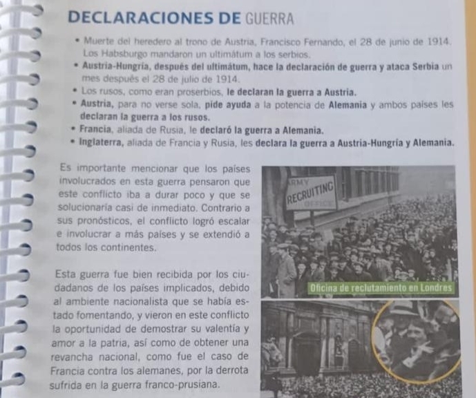 DECLARACIONES DE GUERRÃ 
Muerte del heredero al trono de Austria, Francisco Fernando, el 28 de junio de 1914. 
Los Habsburgo mandaron un ultimátum a los serbios. 
Austria-Hungría, después del ultimátum, hace la declaración de guerra y ataca Serbia un 
mes después el 28 de julio de 1914. 
Los rusos, como eran proserbios, le declaran la guerra a Austria. 
Austria, para no verse sola. pide ayuda a la potencia de Alemania y ambos países les 
deciaran la guerra a los rusos. 
Francia, aliada de Rusia, le declaró la guerra a Alemania. 
Inglaterra, aliada de Francia y Rusia, les declara la guerra a Austria-Hungría y Alemania. 
Es importante mencionar que los países 
involucrados en esta guerra pensaron que 
este conflicto iba a durar poco y que se 
solucionaria casi de inmediato. Contrario a 
sus pronósticos, el conflicto logró escalar 
e involucrar a más países y se extendió a 
todos los continentes. 
Esta guerra fue bien recibida por los ciu- 
dadanos de los países implicados, debido 
al ambiente nacionalista que se había es- 
tado fomentando, y vieron en este conflicto 
la oportunidad de demostrar su valentía y 
amor a la patria, así como de obtener una 
revancha nacional, como fue el caso de 
Francia contra los alemanes, por la derrota 
sufrida en la guerra franco-prusiana.