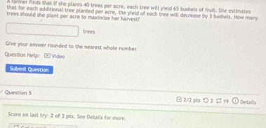 A farmer finds that if she plants 40 trees per acre, each tree will yield 65 bushels of fruit. She estimates 
that for each additional tree planted per acre, the yield of each tree will decrease by 3 bushels. How many 
trees should she plant per acre to maximize her harvest? 
trees 
Give your answer rounded to the nearest whole number: 
Question Help: Video 
Submit Question 
Question 5 2/2 pts つ 2 $ 19 Details 
Score on last try: 2 of 2 pts. See Details for more.