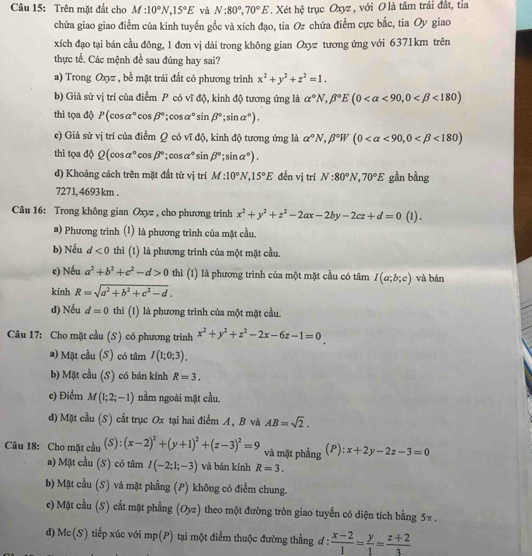 Trên mặt đất cho M:10°N,15°E và N:80°,70°E. Xét hệ trục Oxyz , với O là tâm trái đất, tỉa
chứa giao giao điểm của kinh tuyến gốc và xích đạo, tia Oz chứa điểm cực bắc, tia Oy giao
xích đạo tại bán cầu đông, 1 đơn vị dài trong không gian Oxyz tương ứng với 6371km trên
thực tế. Các mệnh đề sau đúng hay sai?
a) Trong Oxyz , bề mặt trái đất có phương trình x^2+y^2+z^2=1.
b) Giả sử vị trí của điểm P có vĩ độ, kinh độ tương ứng là alpha°N,beta°E(0 <90,0 <180)
thì tọa độ P(cos alpha°cos beta°;cos alpha°sin beta°;sin alpha°).
c) Giả sử vị trí của điểm Q có vĩ độ, kinh độ tương ứng là alpha°N,beta°W(0 <90,0 <180)
thì tọa độ Q(cos alpha°cos beta°;cos alpha°sin beta°;sin alpha°).
d) Khoảng cách trên mặt đất từ vị trí M:10°N,15°E đến vị trí N:80°N,70°E gần bằng
7271, 4693 km .
Câu 16: Trong không gian Oxyz , cho phương trình x^2+y^2+z^2-2ax-2by-2cz+d=0 (1) .
a) Phương trình (1) là phương trình của mặt cầu.
b) Nếu d<0</tex> thì (1) là phương trình của một mặt cầu.
c) Nếu a^2+b^2+c^2-d>0 thì (1) là phương trình của một mặt cầu có tâm I(a;b;c) và bán
kính R=sqrt(a^2+b^2+c^2-d).
d) Nếu d=0 thì (1) là phương trình của một mặt cầu.
Câu 17: Cho mặt cầu (S) có phương trình x^2+y^2+z^2-2x-6z-1=0
a) Mặt cầu (S) có tâm I(1;0;3).
b) Mặt cầu (S) có bán kính R=3.
c) Điểm M(1;2;-1) nằm ngoài mặt cầu.
d) Mặt cầu (S) cắt trục Ox tại hai điểm A, B và AB=sqrt(2).
Câu 18: Cho mặt cầu (S):(x-2)^2+(y+1)^2+(z-3)^2=9 và mặt phẳng (P) ):x+2y-2z-3=0
a) Mặt cầu (S) có tâm I(-2;1;-3) và bán kính R=3.
b) Mặt cầu (S) và mặt phẳng (P) không có điểm chung.
c) Mặt cầu (S) cắt mặt phẳng (Oyz) theo một đường tròn giao tuyến có diện tích bằng 5π .
d) Mc(S) tiếp xúc với mp(P) tại một điểm thuộc đường thẳng d: (x-2)/1 = y/1 = (z+2)/3 