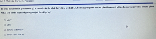 Init 8 Meiosis, Punnett, Pedigree
In peas, the allele for green seeds (y) is recessive to the allele for yellow seeds (Y). A homozygous green-seeded plant is crossed with a homoxygous yellow-seeded plant.
What will be the expected genotype(s) of the offspring?
all YY
all Yy
50% Yy and 50% yr
50% YY and 50% YY