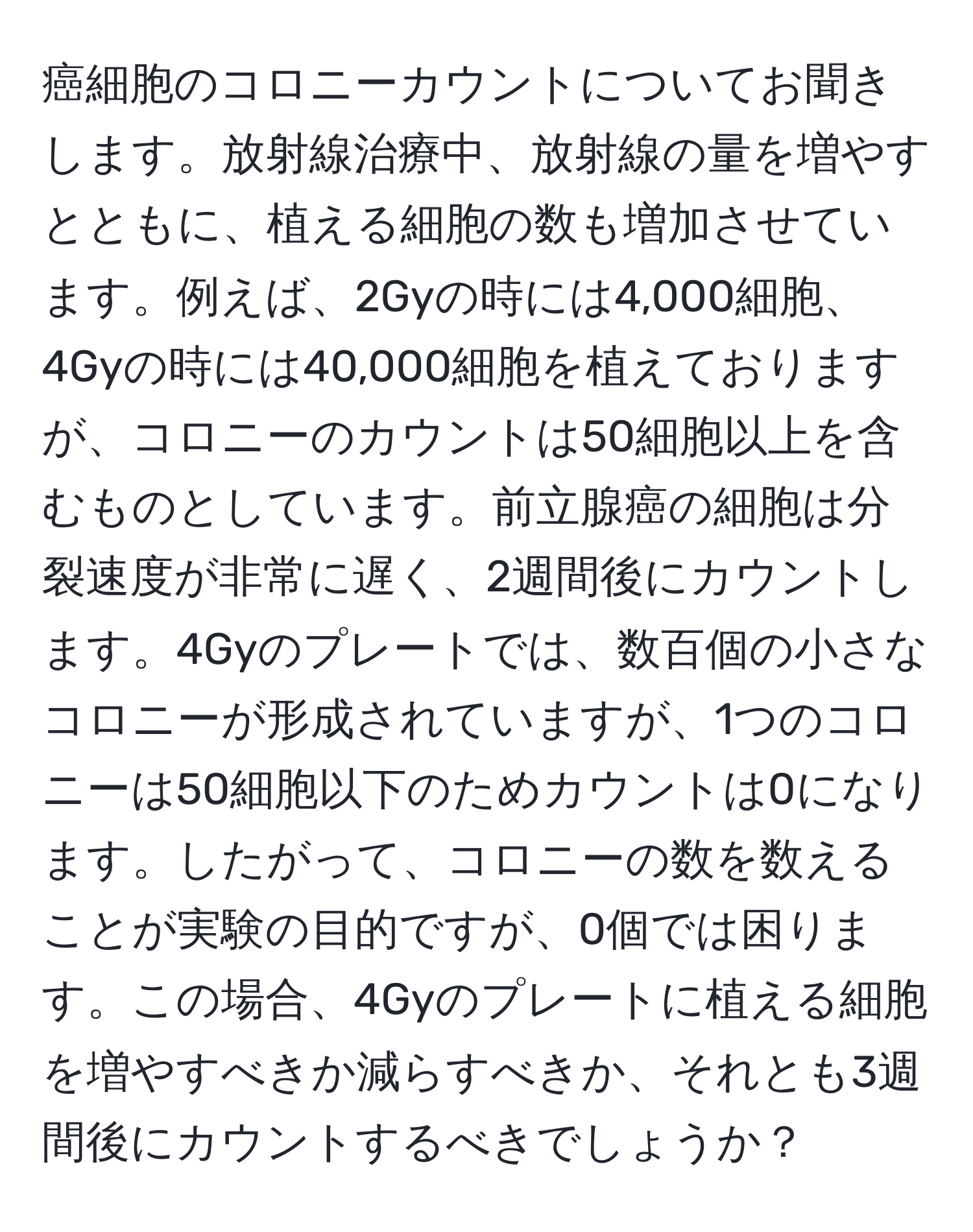 癌細胞のコロニーカウントについてお聞きします。放射線治療中、放射線の量を増やすとともに、植える細胞の数も増加させています。例えば、2Gyの時には4,000細胞、4Gyの時には40,000細胞を植えておりますが、コロニーのカウントは50細胞以上を含むものとしています。前立腺癌の細胞は分裂速度が非常に遅く、2週間後にカウントします。4Gyのプレートでは、数百個の小さなコロニーが形成されていますが、1つのコロニーは50細胞以下のためカウントは0になります。したがって、コロニーの数を数えることが実験の目的ですが、0個では困ります。この場合、4Gyのプレートに植える細胞を増やすべきか減らすべきか、それとも3週間後にカウントするべきでしょうか？