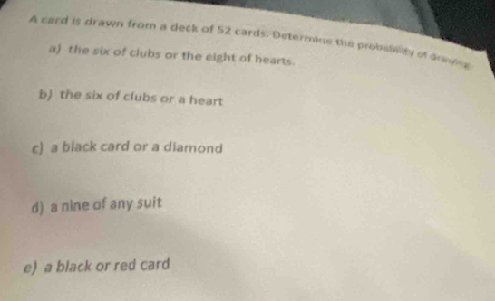 A card is drawn from a deck of 52 cards. Determine the probsinity of anm 
a) the six of clubs or the eight of hearts. 
b) the six of clubs or a heart 
c) a black card or a diamond 
d) a nine of any suit 
e) a black or red card