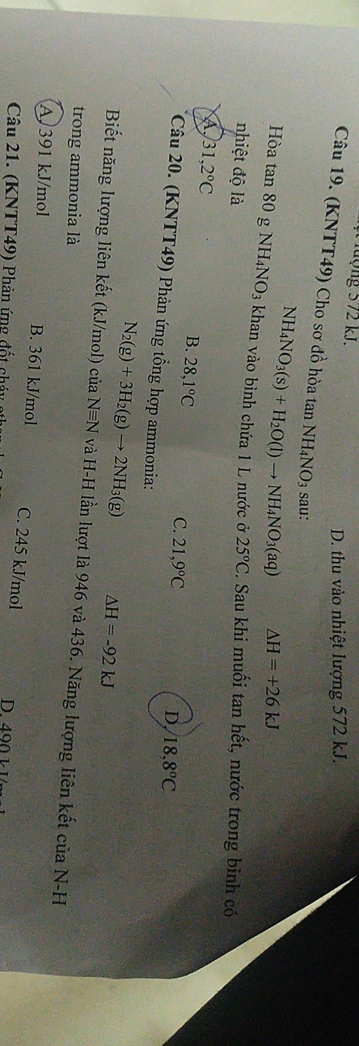 Tượng 572 kJ.
D. thu vào nhiệt lượng 572 kJ.
Câu 19. (KNTT49) Cho sơ đồ hòa tan NH4NO3 sau:
NH_4NO_3(s)+H_2O(l)to NH_4NO_3(aq) △ H=+26kJ
Hòa tan 80 g NH_4NO_3 khan vào bình chứa 1 L nước ở 25°C
nhiệt độ là . Sau khi muối tan hết, nước trong bình có
A 31,2°C
B. 28,1°C
C. 21,9°C 18, 8°C
D
Câu 20. (KNTT49) Phản ứng tổng hợp ammonia:
N_2(g)+3H_2(g)to 2NH_3(g)
△ H=-92kJ
Biết năng lượng liên kết (kJ/mol) của Nequiv N và H-H lần lượt là 946 và 436. Năng lượng liên kết của N-H
trong ammonia là
A 391 kJ/mol B. 361 kJ/mol C. 245 kJ/mol
Câu 21. (KNTT49) Phản ứng đốt cháy
D400 1 1