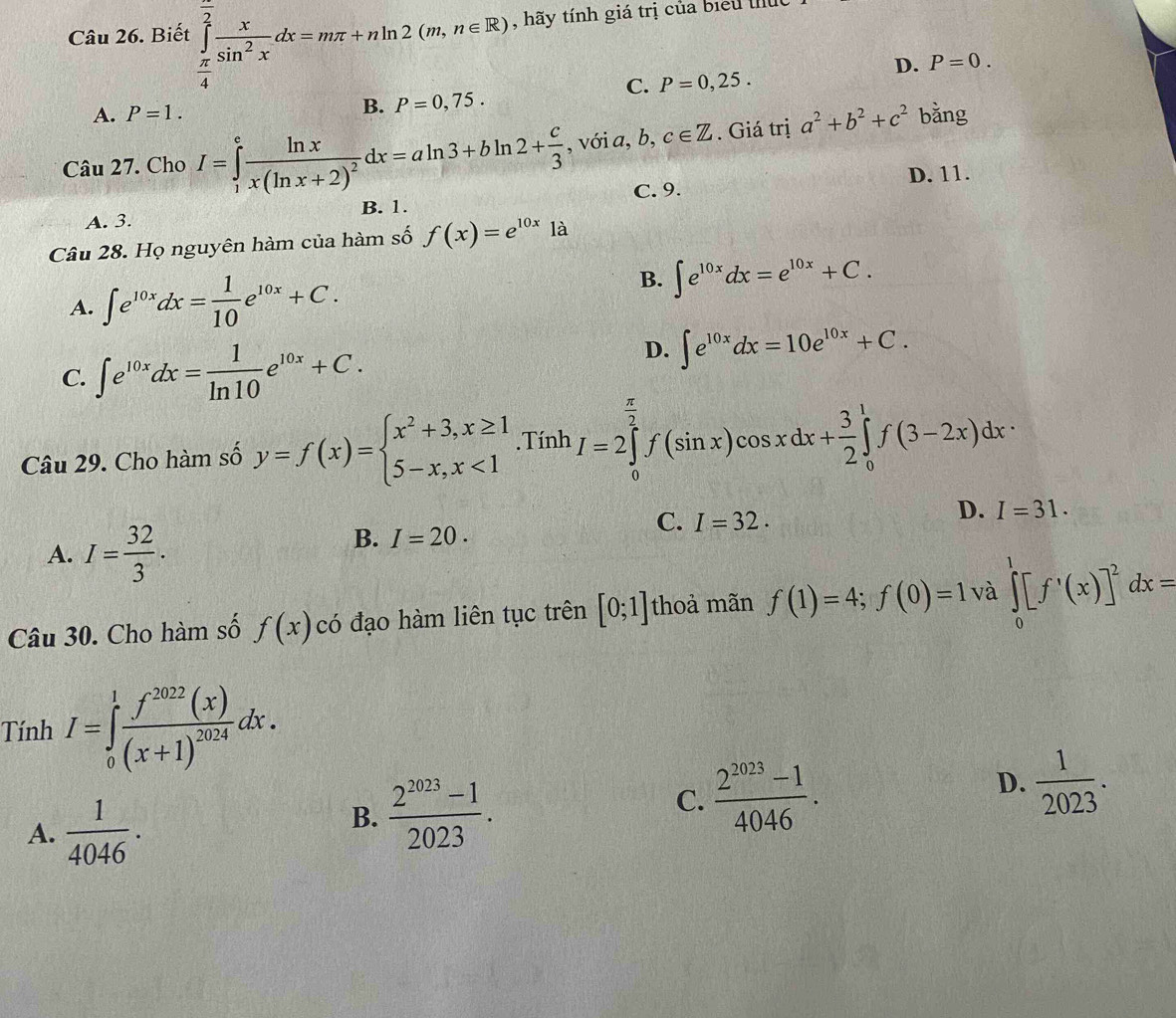 Biết ∈tlimits _ π /4 ^ π /2  x/sin^2x dx=mπ +nln 2(m,n∈ R) , hãy tính giá trị của biểu I
D. P=0.
C. P=0,25.
A. P=1. B. P=0,75.
Câu 27. Cho I=∈tlimits _1^(efrac ln x)x(ln x+2)^2dx=aln 3+bln 2+ c/3  , với a, b c∈ Z. Giá trị a^2+b^2+c^2 bằng
A. 3. B. 1. C. 9. D. 11.
Câu 28. Họ nguyên hàm của hàm số f(x)=e^(10x)1a
B.
A. ∈t e^(10x)dx= 1/10 e^(10x)+C. ∈t e^(10x)dx=e^(10x)+C.
C. ∈t e^(10x)dx= 1/ln 10 e^(10x)+C.
D. ∈t e^(10x)dx=10e^(10x)+C.
Câu 29. Cho hàm số y=f(x)=beginarrayl x^2+3,x≥ 1 5-x,x<1endarray..Tính I=2∈tlimits _0^((frac π)2)f(sin x)cos xdx+ 3/2 ∈tlimits _0^(1f(3-2x)dx·
A. I=frac 32)3.
C. I=32.
D. I=31.
B. I=20.
Câu 30. Cho hàm số f(x) có đạo hàm liên tục trên [0;1] thoả mãn f(1)=4;f(0)=1 và ∈tlimits _0^(1[f^,)(x)]^2dx=
Tính I=∈tlimits _0^(1frac f^2022)(x)(x+1)^2024dx.
A.  1/4046 .
B.  (2^(2023)-1)/2023 .
D.
C.  (2^(2023)-1)/4046 .  1/2023 .