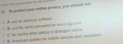 Select the best answer for the question
13. To protect your online privacy, you should not
A. use an antivirus software.
B. use the same password for every a scount
C. be careful when talking to strangers online.
D. download updates for mobile devices and computers.