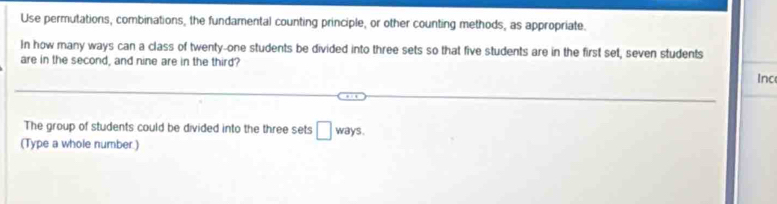 Use permutations, combinations, the fundamental counting principle, or other counting methods, as appropriate. 
In how many ways can a class of twenty-one students be divided into three sets so that five students are in the first set, seven students 
are in the second, and nine are in the third? 
Inc 
The group of students could be divided into the three sets □ ways. 
(Type a whole number.)