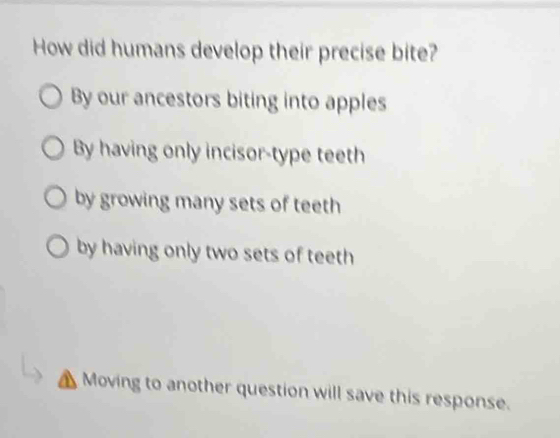 How did humans develop their precise bite?
By our ancestors biting into apples
By having only incisor-type teeth
by growing many sets of teeth
by having only two sets of teeth
Moving to another question will save this response.