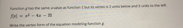 Function g has the same a value as function f, but its vertex is 2 units below and 3 units to the left..
f(x)=x^2-4x-32
Write the vertex form of the equation modeling function g.