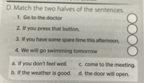 Match the two halves of the sentences.
1. Go to the doctor
2. If you press that button,
3. If you have some spare time this afternoon,
4. We will go swimming tomorrow
8
a. if you don't feel well. c. come to the meeting.
b. if the weather is good. d. the door will open.