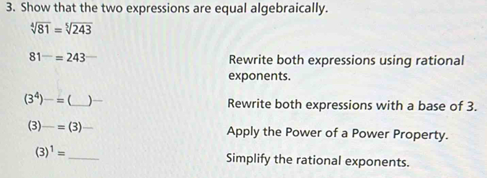 Show that the two expressions are equal algebraically.
sqrt[4](81)=sqrt[5](243)
81^-=243
Rewrite both expressions using rational 
exponents.
(3^4)-=(
| _Rewrite both expressions with a base of 3.
(3)-=(3) _ Apply the Power of a Power Property.
(3)^1= _Simplify the rational exponents.