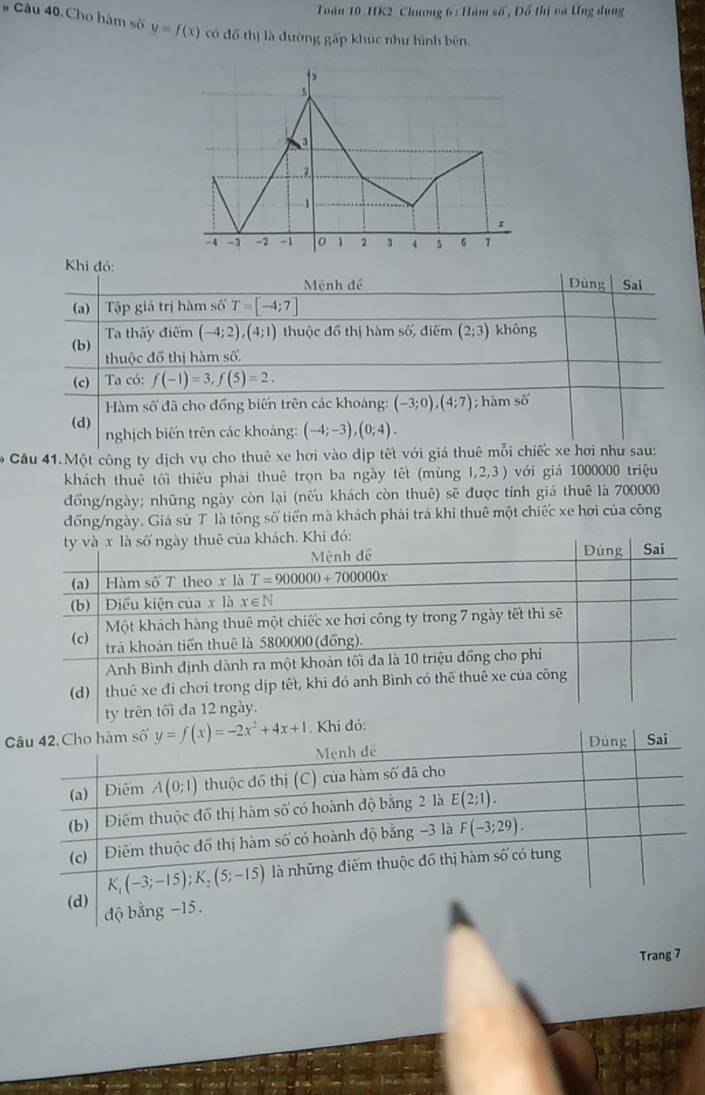 Toán 10 HK2 Chương 6 : Hàm số, Đồ thị và Ưng dụng
# Câu 40. Cho hàm số y=f(x) có đồ thị là đường 84p khúc như hình bên

s
a
7.
1
-4 -1 -2 -1 。 1 2 4 5 6
Khi đó: Đúng Sai
Mệnh đề
(a)  Tập giá trị hàm số T=[-4;7]
(b) Ta thấy điểm (-4;2),(4;1) thuộc đồ thị hàm số, điểm (2;3) không
thuộc đổ thị hàm số.
(c) Ta có: f(-1)=3,f(5)=2.
Hàm số đã cho đồng biến trên các khoảng: (-3;0),(4;7); hàm shat o
(d)
nghịch biến trên các khoảng: (-4;-3),(0;4).
Câu 41.Một công ty dịch vụ cho thuê xe hơi vào dịp tết với giá thuê mỗi chiếc xe hơi như sau:
khách thuê tối thiếu phải thuê trọn ba ngày tết (mùng 1,2,3 ) với giá 1000000 triệu
đồng/ngày; những ngày còn lại (nếu khách còn thuê) sẽ được tính giá thuê là 700000
đồng/ngày. Giả sử T là tống số tiến mà khách phải trả khi thuê một chiếc xe hơi của công
C
Trang 7