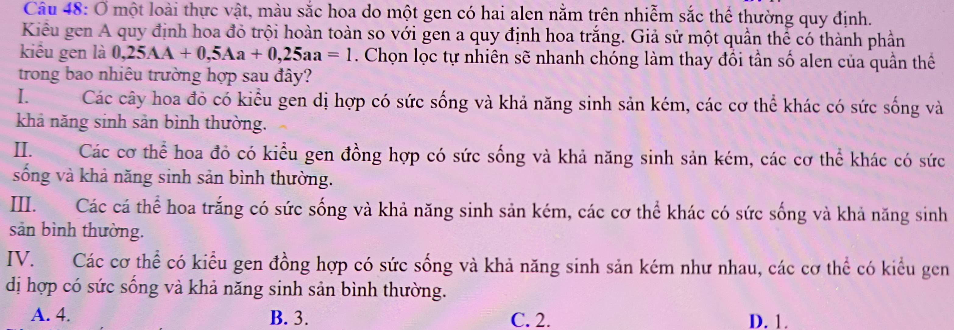 Ở một loài thực vật, màu sắc hoa do một gen có hai alen nằm trên nhiễm sắc thể thường quy định.
Kiểu gen A quy định hoa đỏ trội hoàn toàn so với gen a quy định hoa trắng. Giả sử một quần thể có thành phần
kiểu gen là 0,25AA+0,5Aa+0,25aa=1. Chọn lọc tự nhiên sẽ nhanh chóng làm thay đổi tần số alen của quần thể
trong bao nhiêu trường hợp sau đây?
I. Các cây hoa đỏ có kiểu gen dị hợp có sức sống và khả năng sinh sản kém, các cơ thể khác có sức sống và
khả năng sinh sản bình thường.
II. Các cơ thể hoa đỏ có kiểu gen đồng hợp có sức sống và khả năng sinh sản kém, các cơ thể khác có sức
sống và khả năng sinh sản bình thường.
III. Các cá thể hoa trắng có sức sống và khả năng sinh sản kém, các cơ thể khác có sức sống và khả năng sinh
sản bình thường.
IV. Các cơ thể có kiểu gen đồng hợp có sức sống và khả năng sinh sản kém như nhau, các cơ thể có kiểu gen
dị hợp có sức sống và khả năng sinh sản bình thường.
A. 4. B. 3. C. 2. D. 1.