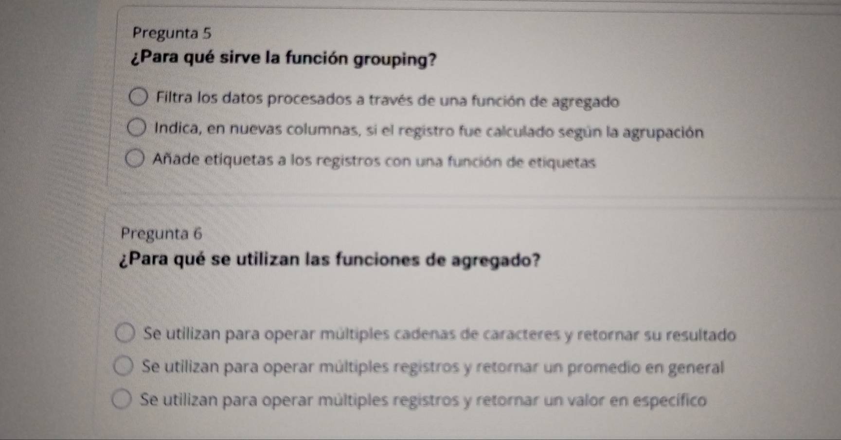 Pregunta 5
¿Para qué sirve la función grouping?
Filtra los datos procesados a través de una función de agregado
Indica, en nuevas columnas, si el registro fue calculado según la agrupación
Añade etiquetas a los registros con una función de etiquetas
Pregunta 6
¿Para qué se utilizan las funciones de agregado?
Se utilizan para operar múltiples cadenas de caracteres y retornar su resultado
Se utilizan para operar múltiples registros y retornar un promedio en general
Se utilizan para operar múltiples registros y retornar un valor en específico