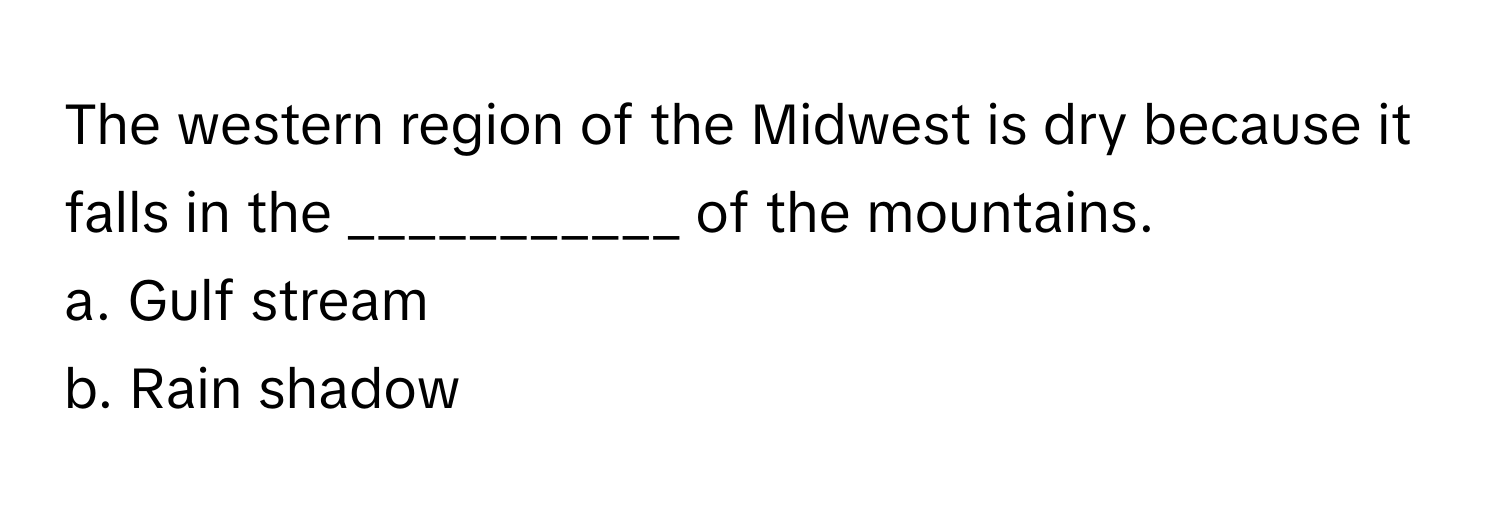 The western region of the Midwest is dry because it falls in the ___________ of the mountains. 
a. Gulf stream 
b. Rain shadow