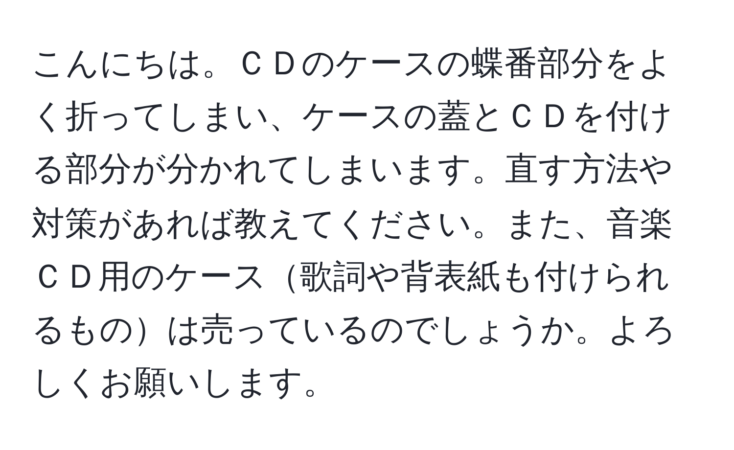 こんにちは。ＣＤのケースの蝶番部分をよく折ってしまい、ケースの蓋とＣＤを付ける部分が分かれてしまいます。直す方法や対策があれば教えてください。また、音楽ＣＤ用のケース歌詞や背表紙も付けられるものは売っているのでしょうか。よろしくお願いします。