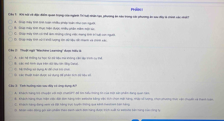 PHần I
Câu 1: Khi nói về đặc điểm quan trọng của ngành Trí tuệ nhân tạo, phương án nào trong các phương án sau đây là chính xác nhất?
A. Giúp máy tính tính toán nhiều phép toán như con người.
B. Giúp máy tính thực hiện được nhiều phần mềm một lúc.
C. Giúp máy tính có thể làm những công việc mang tính trí tuệ con người.
D. Giúp máy tính xử lí khối lượng lớn dữ liệu rất nhanh và chính xác.
Câu 2: Thuật ngữ ''Machine Learning'' được hiểu là
A. các hệ thống tự học từ dữ liệu mà không cần lập trình cụ thể.
B. các mô hình dựa trên dữ liệu lớn (Big Data).
C. hệ thống sử dụng Al đế chơi trò chơi.
D. các thuật toán được sử dụng để phân tích dữ liệu số.
Câu 3: Tình huống nào sau đây có ứng dụng Al?
A. Khách hàng trò chuyện với một chatGPT để tìm hiểu thông tin của một sản phẩm đang quan tâm.
B. Khách hàng thực hiện việc đặt đơn hàng trên website bằng việc tích chọn mặt hàng, nhập số lượng, chọn phương thức vận chuyến và thanh toán.
C. Khách hàng đang xem và đặt hàng trực tuyến thông qua kênh livestrem bán hàng.
D. Nhân viên đóng gói sản phẩm theo danh sách đơn hàng được trích xuất từ website bán hàng của công ty.