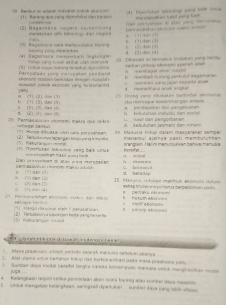 Benkut ini adalah masalah nokok ekunomi 4) Dipertukan teksologi yang balk untu
(1) Barang apa vang diprodukei dan berapa mondapalken hasif yang bak .
jumlahnya
Dan peryatian ai alas yang merupakan
(2) Bagaimana negára berkembany permasslatan aknom makro aralan
melakukan alih teknologi dari negare 
maju. a. (1) dan(2)
(3) Bagaimana cara memproduksi barang e. (2) dan (3) b. (1) dan (3)
barang yang diperlukan d. (2) dan (4)
(4) Bagaimana memperbaiki lingkungan 22. Dibawah ini termasuk tindakan yang berds-
hidup yang rusak akibai ulah manusia 
(5) Untuk siapa barang tersebut diproduksi. sarkan prinsip ekonomi syariah ialsh
a membayar amal masjid
Pernyataan yang merupakan pendapa b. membeli burung perkutut kegemaran
ekonomi modern berkaitan dengan masalah
masalah pokok ekonomi yang fundamental. c. memben uang jajan kepads anak
yaitu d. memelihara anak angkat
a. (1). (2), dan (3) 23. Orang yang dikatakan bertindak ekonomis
b. (1), (3), dan (5) jika mencapai keseimbangán antara
c. (2), (3), dan (4) a. pendapatan dan pengeluaran
d. (2). (4), dan (5) b. kebutuhan individu dan social
c. hasil dan pengorbanan
20. Permasalahan ekonomi makro dan mikro d. kebutuhan jasmani dan rohani
sebagai berikut.
(1) Harga dikuasai oleh satu perusahaan. 24. Manusia hidup dalam masyarakat sampai
(2) Terbatasnya lapangan kerja yang tersedia. menemui ajalnya pasti membutühkan
(3) Kekurangan modal. oranglain. Hal ini menunjukkan bahwa manusia
(4) Diperlukan teknologi yang baik untuk bersifat
mendapatkan hasil yang baik. a. sosial
Dari pernyataan di atas yang merupakan b. ekonomi
permasaiahan ekonomi makro adalah.... c. bermoral
a (1) dan (2) d. beradap
b. (1) dan (3) 25. Manusia sebagai makhluk ekonomi dalam
c. (2) dan (3)
d. (2) dan (4) setiap tindakannya harus berpedoman pada
a perilaku ekonomi
21. Permasalahan ekonomi makro dan mikro b. hukum ekonomi
sehagai berikut: c. motif ekonomi
(1) Harça dikuasai oleh 1 perusahaan d prinsip ekonomi
(2) Terbatasnya lapangan kerja yang tersedia
(3) Kekurangan modal.
B. Isilah titik-titik di bawah ini dengan benar!
1. Masa praaksara adalah periode sejarah manusia sebelum adanya
2. Alat utama untuk bertahan hidup dan berkomunikasi pada masa praaksara vaitu
3. Sumber daya modal bersifat langka karena kemampuan manusia untuk menghasiikan modal
juga ....
4. Kelangkaan terjadi kefika permintaan akan suatu barang atau sumber daya melebihi
5. Untuk mengatasi kelangkaan, seringkali diperlukan ... sumber daya yang lebih effsien