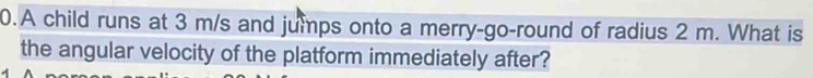 A child runs at 3 m/s and jumps onto a merry-go-round of radius 2 m. What is 
the angular velocity of the platform immediately after?