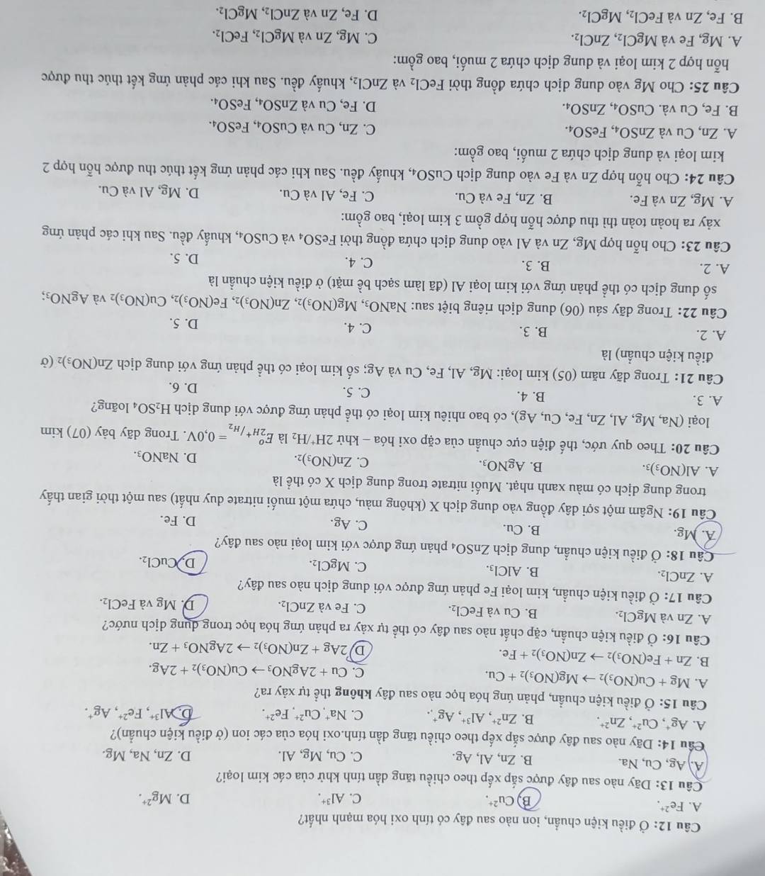 Câu 12:dot O 6 điều kiện chuẩn, ion nào sau đây có tính oxi hóa mạnh nhất?
A. Fe^(2+).
B Cu^(2+).
C. Al^(3+). D. Mg^(2+).
Câu 13 : Dãy nào sau đây được sắp xếp theo chiều tăng dần tính khử của các kim loại?
A. Ag,Cu,Na B. Zn, Al, Ag. C. Cu, Mg, Al. D. Zn, Na, Mg.
Cầu 14: Dãy nào sau đây được sắp xếp theo chiều tăng dần tính.oxi hóa của các ion (ở điều kiện chuẩn)?
A. Ag^+, Cu^(2+),Zn^(2+). B. Zn^(2+),Al^(3+),Ag^+, C. Na^+,Cu^(2+),Fe^(2+). b Al^(3+),Fe^(2+),Ag^+.
Câu 15: Ở điều kiện chuẩn, phản úng hóa học nào sau đây không thể tự xảy ra?
A. Mg+Cu(NO_3)_2to Mg(NO_3)_2+Cu.
C. Cu+2AgNO_3to Cu(NO_3)_2+2Ag.
B. Zn+Fe(NO_3)_2to Zn(NO_3)_2+Fe.
D 2Ag+Zn(NO_3)_2to 2AgNO_3+Zn.
Câu 16: Ở điều kiện chuẩn, cặp chất nào sau đây có thể tự xảy ra phản ứng hóa học trong dụng dịch nước?
A. Zn và MgCl_2. B. Cu và FeCl₂. C. Fe và ZnCl_2. D. Mg và FeCl_2.
Câu 17:dot O điều kiện chuẩn, kim loại Fe phản ứng được với dung dịch nào sau đây?
A. ZnCl_2.
B. AlCl_3.
C. MgCl_2. D CuCl_2.
Câu 18: : Ở điều kiện chuẩn, dung dịch ZnSO_4 4 phản ứng được với kim loại nào sau đây?
A. Mg. B. Cu. C. Ag. D. Fe.
Câu 19: Ngâm một sợi dây đồng vào dung dịch X (không màu, chứa một muối nitrate duy nhất) sau một thời gian thấy
trong dung dịch có màu xanh nhạt. Muối nitrate trong dung dịch X có thể là
A. Al(NO_3)_3. B. AgNO_3. C. Zn(NO_3)_2. D. NaNO_3.
Câu 20: Theo quy ước, thế điện cực chuẩn của cặp oxi hóa - khử 2H^+/H_2 là E_2H^+/H_2°=0,0V. Trong dãy bảy (07) kim
loại ( Na,Mg,Al,Zn,Fe,Cu,Ag) 0, có bao nhiêu kim loại có thể phản ứng được với dung dịch H_2SO_4 loãng?
A. 3. B. 4. C. 5.
D. 6.
Câu 21: Trong dãy năm (05) kim loại: Mg, Al, Fe, Cu và Ag; số kim loại có thể phản ứng với dung dịch Zn(NO_3)_2(sigma
điều kiện chuẩn) là
A. 2. B. 3. C. 4.
D. 5.
Câu 22: Trong dãy sáu (06) dung dịch riêng biệt sau: NaNO_3,Mg(NO_3)_2,Zn(NO_3)_2,Fe(NO_3)_2,Cu(NO_3) 2 và AgNO_3;
số dung dịch có thể phản ứng với kim loại Al (đã làm sạch bề mặt) ở điều kiện chuẩn là
A. 2. B. 3.
C. 4. D. 5.
Câu 23: Cho hỗn hợp Mg, Zn và Al vào dung dịch chứa đồng thời F eSO_4 và CuSO_4, , khuẩy đều. Sau khi các phản ứng
xảy ra hoàn toàn thì thu được hỗn hợp gồm 3 kim loại, bao gồm:
A. Mg, Zn và Fe. B. Zn, Fe và Cu. C. Fe, Al và Cu. D. Mg, Al và Cu.
Câu 24: Cho hỗn hợp Zn và Fe vào dung dịch CuSO_4, , khuẩy đều. Sau khi các phản ứng kết thúc thu được hỗn hợp 2
kim loại và dung dịch chứa 2 muối, bao gồm:
A. Zn, Cu và ZnSO_4,FeSO_4. C. Zn, Cu và CuSO_4,FeSO_4.
B. Fe, Cu và. CuSO_4,ZnSO_4. D. Fe, Cu và ZnSO_4,FeSO_4.
Câu 25: Cho Mg vào dung dịch chứa đồng thời FeCl_2 và ZnCl_2, , khuẩy đều. Sau khi các phản ứng kết thúc thu được
hỗn hợp 2 kim loại và dung dịch chứa 2 muối, bao gồm:
A. Mg, Fe và MgCl_2,ZnCl_2. C. Mg,Zn và MgCl_2,FeCl_2.
B. Fe, Zn và FeCl_2,MgCl_2. D. Fe,Zn và ZnCl_2,MgCl_2.