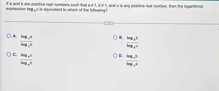 If a and b are positive real numbers such that a!= 1, b!= 1 , and u is any positive real number, then the logarithmic
expression log _b u is equivalent to which of the following?
A. frac log _ualog _ub
B. frac log _ablog _au
C. frac log _aulog _ab
D. frac log _ublog _ua