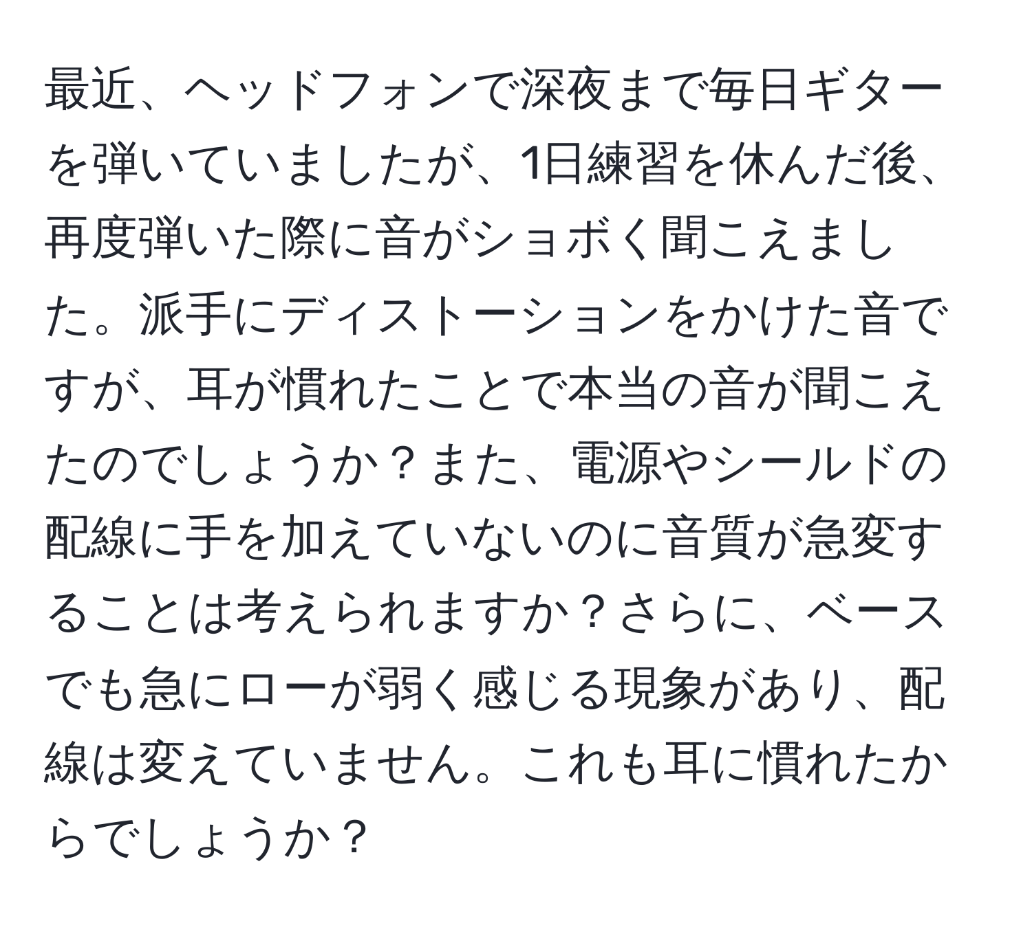 最近、ヘッドフォンで深夜まで毎日ギターを弾いていましたが、1日練習を休んだ後、再度弾いた際に音がショボく聞こえました。派手にディストーションをかけた音ですが、耳が慣れたことで本当の音が聞こえたのでしょうか？また、電源やシールドの配線に手を加えていないのに音質が急変することは考えられますか？さらに、ベースでも急にローが弱く感じる現象があり、配線は変えていません。これも耳に慣れたからでしょうか？