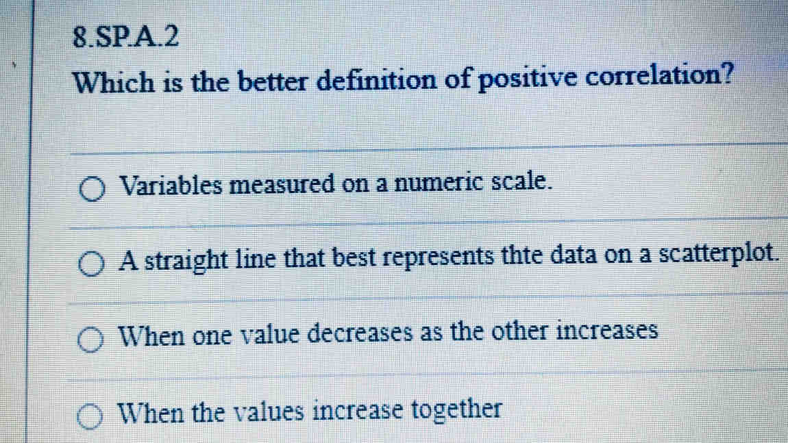 SPA.2
Which is the better definition of positive correlation?
Variables measured on a numeric scale.
A straight line that best represents thte data on a scatterplot.
When one value decreases as the other increases
When the values increase together