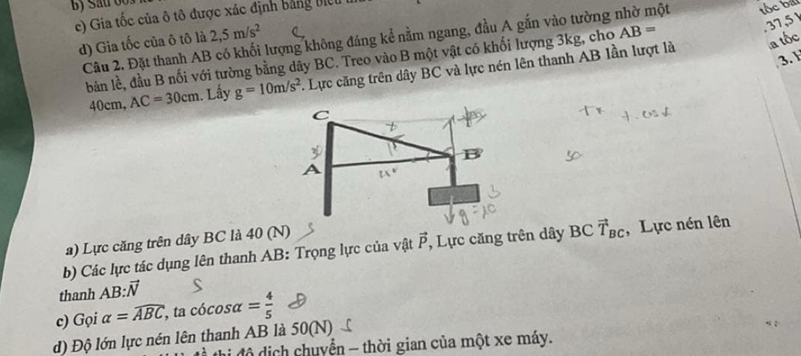 Sau 003 
c) Gia tốc của ô tô được xác định bằng Biel 
Câu 2. Đặt thanh AB có khối lượng không đáng kể nằm ngang, đầu A gắn vào tường nhờ một 
tốc bái 
d) Gia tốc của ô tô là 2,5m/s^2
bản lề, đầu B nối với tường bằng dây BC. Treo vào B một vật có khối lượng 3kg, cho AB= .37,5
40cm, AC=30cm. Lấy g=10m/s^2. Lực căng trên dây BC và lực nén lên thanh AB lần lượt là 
a tốc 
3. H 
a) Lực căng trên dây BC là 40 (N) 
b) Các lực tác dụng lên thanh AB : Trọng lực của vật vector P , Lực căng trên dây BC vector T_BC , Lực nén lên 
thanh AB:vector N
c) Gọi alpha =widehat ABC, , ta ( cos alpha = 4/5 
d) Độ lớn lực nén lên thanh AB là 50(N) 
thị độ dịch chuyển - thời gian của một xe máy.