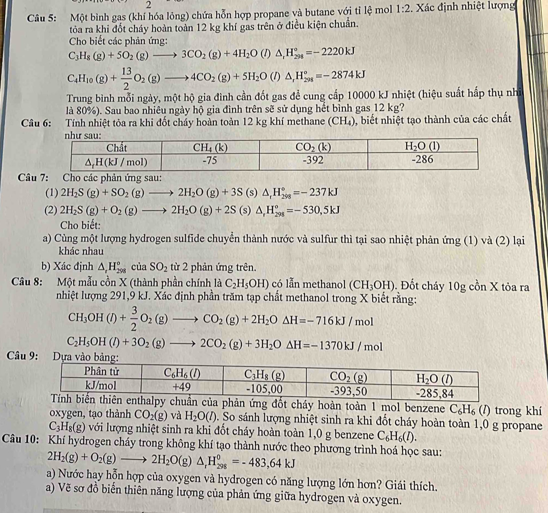 Một bình gas (khí hóa lỏng) chứa hỗn hợp propane và butane với tỉ lệ mol 1:2 :. Xác định nhiệt lượng
tóa ra khi đốt cháy hoàn toàn 12 kg khí gas trên ở điều kiện chuẩn.
Cho biết các phản ứng:
C_3H_8(g)+5O_2(g)to 3CO_2(g)+4H_2O(l)△ _rH_(298)°=-2220kJ
C_4H_10(g)+ 13/2 O_2(g)to 4CO_2(g)+5H_2O(l)△ _rH_(298)°=-2874kJ
Trung bình mỗi ngày, một hộ gia đình cần đốt gas để cung cấp 10000 kJ nhiệt (hiệu suất hấp thụ nhi
là 80%). Sau bao nhiêu ngày hộ gia đình trên sẽ sử dụng hết bình gas 12 kg?
Câu 6: :Tính nhiệt tỏa ra khi đốt cháy hoàn toàn 12 kg khí methane (CH_4) 0, biết nhiệt tạo thành của các chất
Câ Cho các phản ứng sau:
(1) 2H_2S(g)+SO_2(g)to 2H_2O(g)+3S (s) △ _rH_(298)°=-237kJ
(2) 2H_2S(g)+O_2(g)to 2H_2O(g)+2S (s) △ _rH_(298)°=-530,5kJ
Cho biết:
a) Cùng một lượng hydrogen sulfide chuyển thành nước và sulfur thì tại sao nhiệt phản ứng (1) và (2) lại
khác nhau
b) Xác định △ _rH_(298)°cia SO_2 từ 2 phản ứng trên.
Câu 8: Một mẫu cồn X (thành phần chính là C_2H_5OH) có lẫn methanol (CH_3OH) 0. Đốt cháy 10g cồn X tỏa ra
nhiệt lượng 291,9 kJ. Xác định phần trăm tạp chất methanol trong X biết rằng:
CH_3OH(l)+ 3/2 O_2(g)to CO_2(g)+2H_2O△ H=-716kJ/mol
C_2H_5OH(l)+3O_2(g)to 2CO_2(g)+3H_2O△ H=-1370kJ/mol
Câu 9
đốt cháy hoàn toàn 1 mol benzene C_6H_6 (/) trong khí
oxygen, tạo thành CO_2(g) và H_2O(l). So sánh lượng nhiệt sinh ra khi đốt cháy hoàn toàn 1,0 g propane
C_3H_8(g) lvới lượng nhiệt sinh ra khi đốt cháy hoàn toàn 1,0 g benzene C_6H_6(l).
Câu 10: Khí hydrogen cháy trong không khí tạo thành nước theo phương trình hoá học sau:
2H_2(g)+O_2(g)to 2H_2O(g)△ _rH_(298)^0=-483,64kJ
a) Nước hay hỗn hợp của oxygen và hydrogen có năng lượng lớn hơn? Giái thích.
a) Vẽ sơ đồ biến thiên năng lượng của phản ứng giữa hydrogen và oxygen.